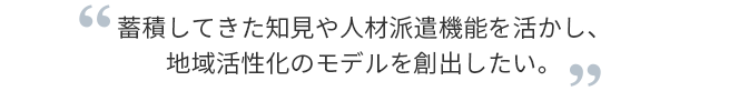 蓄積してきた知見や人材派遣機能を活かし、地域活性化のモデルを創出したい。