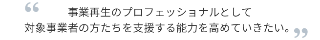 事業再生のプロフェッショナルとして対象事業者の方たちを支援する能力を高めていきたい。