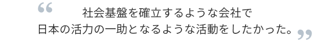 社会基盤を確立するような会社で日本の活力の一助となるような活動をしたかった。