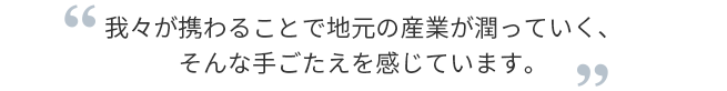 我々が携わることで地元の産業が潤っていく、そんな手ごたえを感じています。