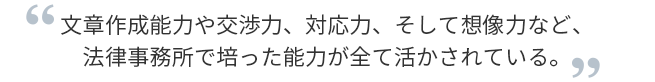 文章作成能力や交渉力、対応力、そして想像力など、法律事務所で培った能力が全て活かされている。