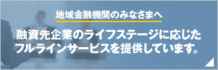 地域金融機関のみなさまへ 融資先企業のライフステージに応じたフルラインサービスを提供しています。