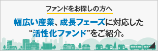 ファンドをお探しの方へ 幅広い産業、成長フェーズに対応した“活性化ファンド”をご紹介。