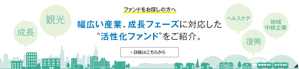 ファンドをお探しの方へ 幅広い産業、成長フェーズに対応した“活性化ファンド”をご紹介。